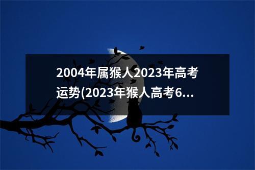 2004年属猴人2023年高考运势(2023年猴人高考6月份运)