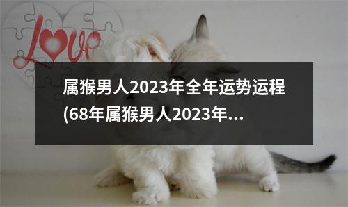 属猴男人2023年全年运势运程(68年属猴男人2023年全年运势运程)