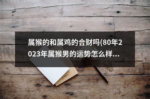 属猴的和属鸡的合财吗(80年2023年属猴男的运势怎么样)