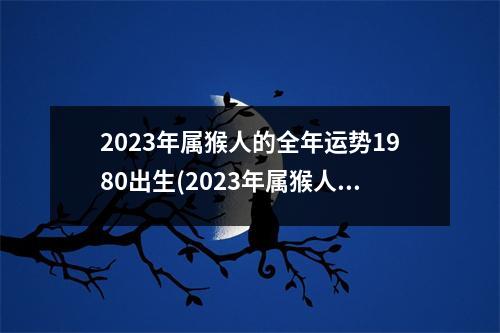 2023年属猴人的全年运势1980出生(2023年属猴人的全年运势1980出生农历二月初一)