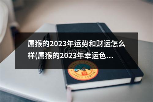 属猴的2023年运势和财运怎么样(属猴的2023年幸运色是什么颜色)