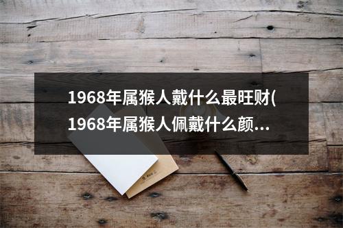 1968年属猴人戴什么旺财(1968年属猴人佩戴什么颜色的手串)