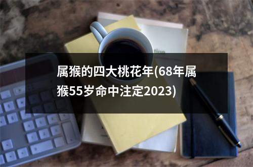 属猴的四大桃花年(68年属猴55岁命中注定2023)