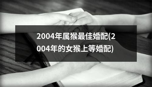 2004年属猴佳婚配(2004年的女猴上等婚配)