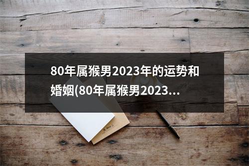 80年属猴男2023年的运势和婚姻(80年属猴男2023年的运势和婚姻状况)