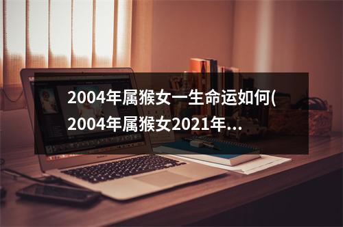 2004年属猴女一生命运如何(2004年属猴女2021年运势及运程每月运程)