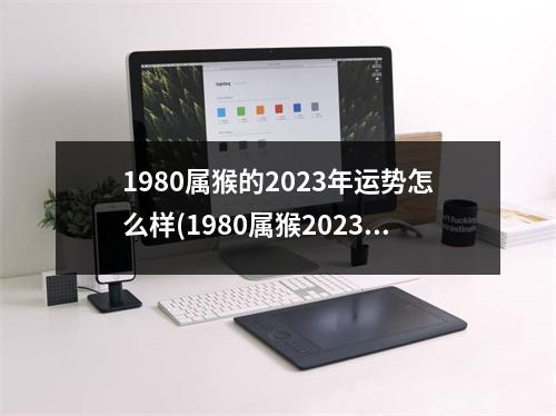 1980属猴的2023年运势怎么样(1980属猴2023年有三喜)