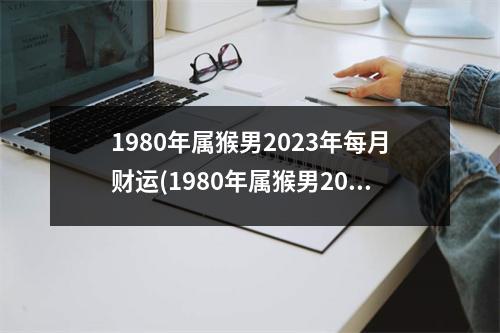 1980年属猴男2023年每月财运(1980年属猴男2023年每月运势及运程)