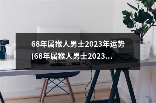 68年属猴人男士2023年运势(68年属猴人男士2023年运势单身命运)