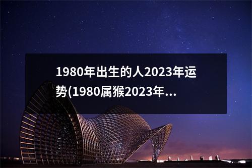 1980年出生的人2023年运势(1980属猴2023年有三喜)