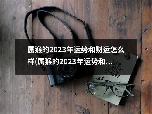 属猴的2023年运势和财运怎么样(属猴的2023年运势和财运怎么样以及方向)