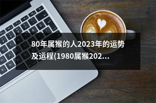 80年属猴的人2023年的运势及运程(1980属猴2023年有三喜)