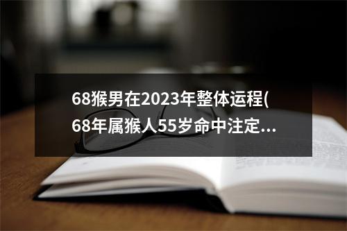 68猴男在2023年整体运程(68年属猴人55岁命中注定)