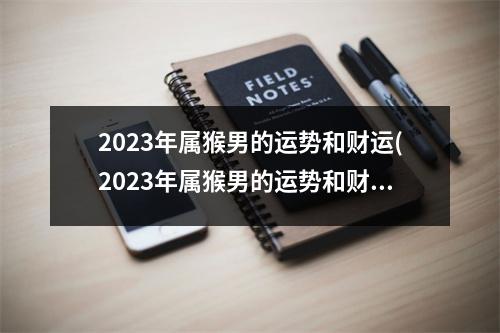 2023年属猴男的运势和财运(2023年属猴男的运势和财运1980年的运势)