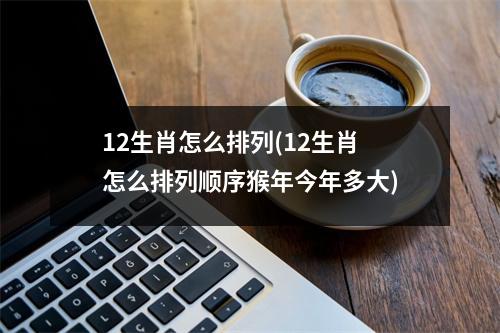 12生肖怎么排列(12生肖怎么排列顺序猴年今年多大)