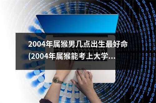 2004年属猴男几点出生好命(2004年属猴能考上大学吗)