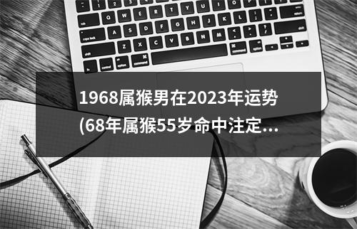 1968属猴男在2023年运势(68年属猴55岁命中注定2023男)