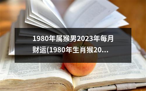 1980年属猴男2023年每月财运(1980年生肖猴2023年每月运势大全)