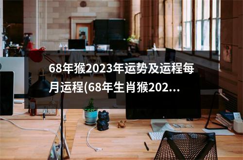 68年猴2023年运势及运程每月运程(68年生肖猴2023年运势及运程详解)