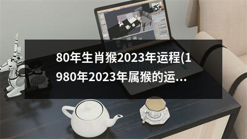 80年生肖猴2023年运程(1980年2023年属猴的运势详解)