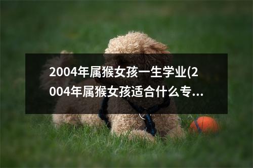 2004年属猴女孩一生学业(2004年属猴女孩适合什么专业)