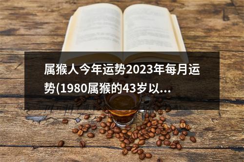 属猴人今年运势2023年每月运势(1980属猴的43岁以后运气)