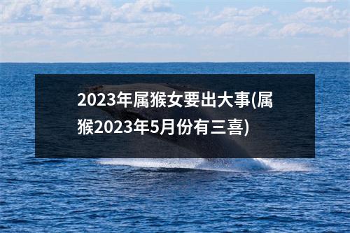 2023年属猴女要出大事(属猴2023年5月份有三喜)