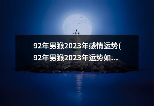 92年男猴2023年感情运势(92年男猴2023年运势如何转运)