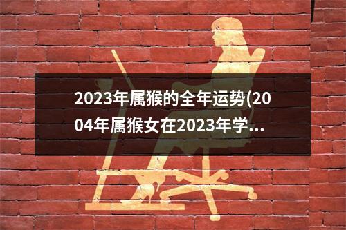 2023年属猴的全年运势(2004年属猴女在2023年学业如何)