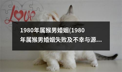 1980年属猴男婚姻(1980年属猴男婚姻失败及不幸与源于父母吗)