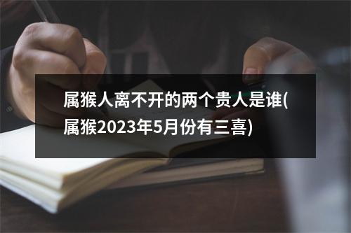 属猴人离不开的两个贵人是谁(属猴2023年5月份有三喜)