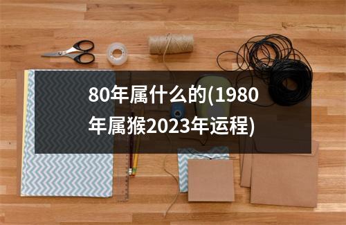 80年属什么的(1980年属猴2023年运程)