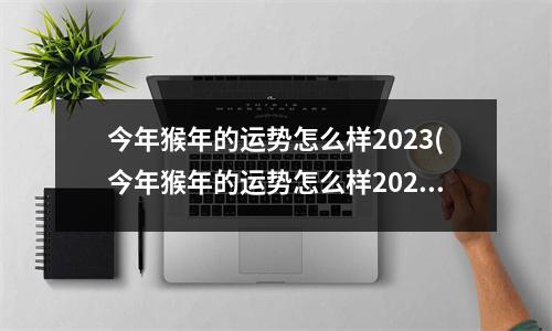 今年猴年的运势怎么样2023(今年猴年的运势怎么样2023能不能怀孕)