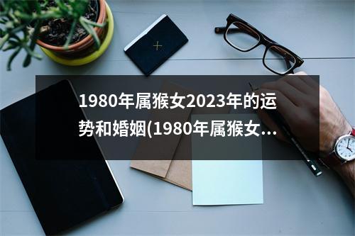 1980年属猴女2023年的运势和婚姻(1980年属猴女2023年的运势和婚姻大家找)