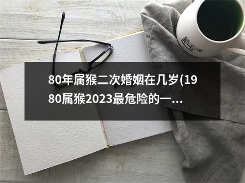 80年属猴二次婚姻在几岁(1980属猴2023危险的一个月)