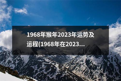 1968年猴年2023年运势及运程(1968年在2023年属猴人的全年运势)