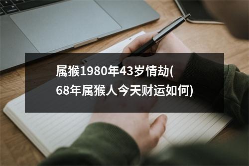 属猴1980年43岁情劫(68年属猴人今天财运如何)