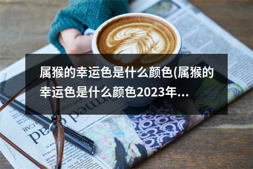 属猴的幸运色是什么颜色(属猴的幸运色是什么颜色2023年运势)