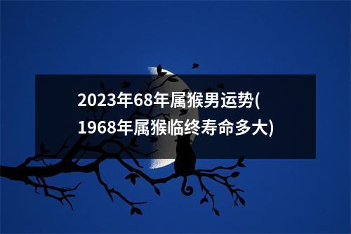 2023年68年属猴男运势(1968年属猴临终寿命多大)