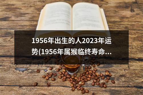 1956年出生的人2023年运势(1956年属猴临终寿命多大岁数)