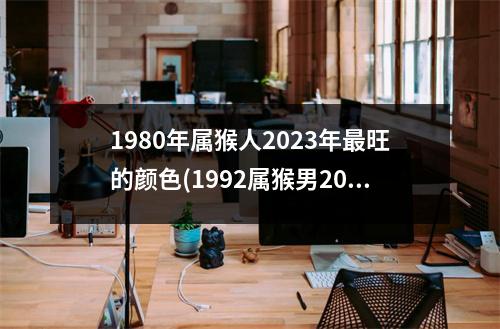 1980年属猴人2023年旺的颜色(1992属猴男2023年全年运势)