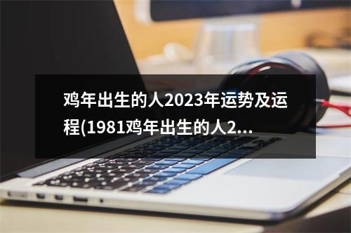 鸡年出生的人2023年运势及运程(1981鸡年出生的人2023年运势及运程)