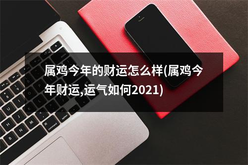 属鸡今年的财运怎么样(属鸡今年财运,运气如何2021)