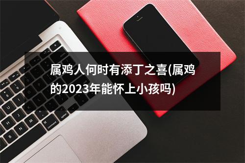 属鸡人何时有添丁之喜(属鸡的2023年能怀上小孩吗)