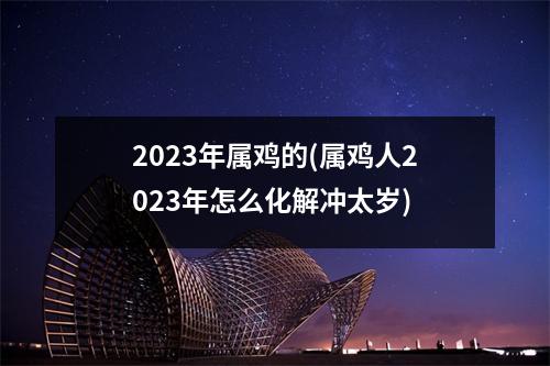 2023年属鸡的(属鸡人2023年怎么化解冲太岁)