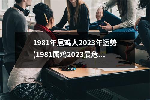 1981年属鸡人2023年运势(1981属鸡2023危险的一个月)