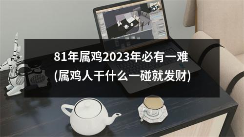 81年属鸡2023年必有一难(属鸡人干什么一碰就发财)