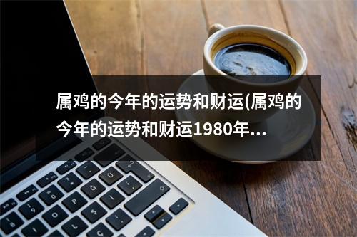 属鸡的今年的运势和财运(属鸡的今年的运势和财运1980年初生的女士)