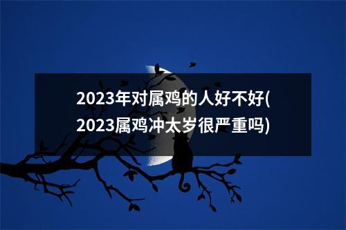 2023年对属鸡的人好不好(2023属鸡冲太岁很严重吗)