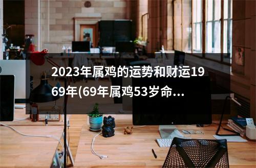 2023年属鸡的运势和财运1969年(69年属鸡53岁命中注定2023运势)